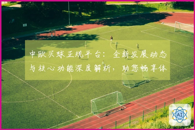 中欧买球正规平台：全新发展动态与核心功能深度解析，助您畅享体育直播盛宴